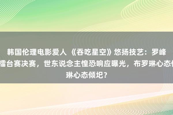 韩国伦理电影爱人 《吞吃星空》悠扬技艺：罗峰挺进擂台赛决赛，世东说念主惶恐响应曝光，布罗琳心态倾圯？