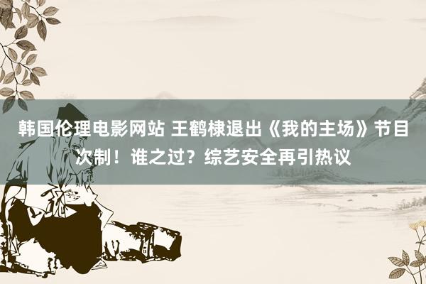 韩国伦理电影网站 王鹤棣退出《我的主场》节目次制！谁之过？综艺安全再引热议