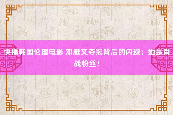 快播韩国伦理电影 邓雅文夺冠背后的闪避：她是肖战粉丝！