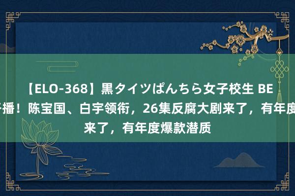 【ELO-368】黒タイツぱんちら女子校生 BEST 央八开播！陈宝国、白宇领衔，26集反腐大剧来了，有年度爆款潜质