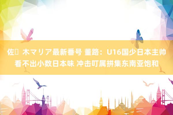 佐々木マリア最新番号 董路：U16国少日本主帅看不出小数日本味 冲击叮属拼集东南亚饱和