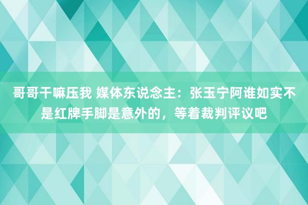 哥哥干嘛压我 媒体东说念主：张玉宁阿谁如实不是红牌手脚是意外的，等着裁判评议吧