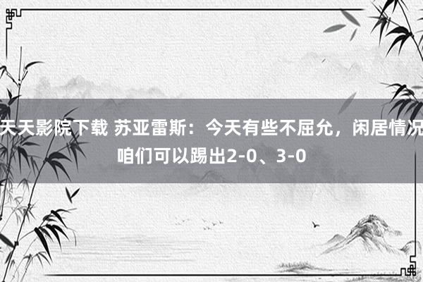 天天影院下载 苏亚雷斯：今天有些不屈允，闲居情况咱们可以踢出2-0、3-0