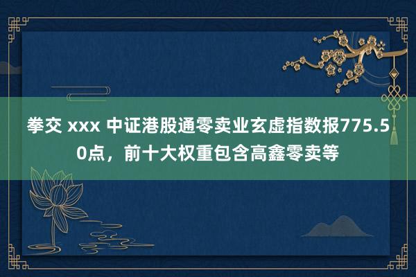 拳交 xxx 中证港股通零卖业玄虚指数报775.50点，前十大权重包含高鑫零卖等