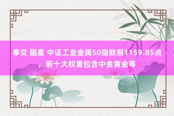 拳交 國產 中证工业金属50指数报1159.85点，前十大权重包含中金黄金等