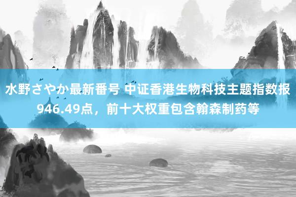 水野さやか最新番号 中证香港生物科技主题指数报946.49点，前十大权重包含翰森制药等