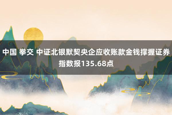 中国 拳交 中证北银默契央企应收账款金钱撑握证券指数报135.68点