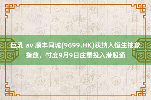 巨乳 av 顺丰同城(9699.HK)获纳入恒生抽象指数，忖度9月9日庄重投入港股通