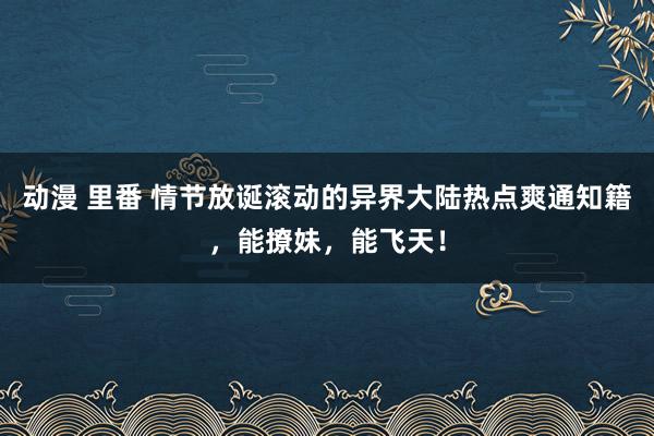 动漫 里番 情节放诞滚动的异界大陆热点爽通知籍，能撩妹，能飞天！