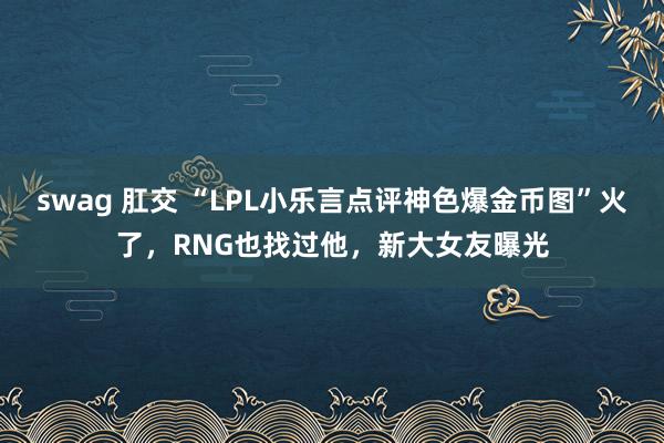 swag 肛交 “LPL小乐言点评神色爆金币图”火了，RNG也找过他，新大女友曝光