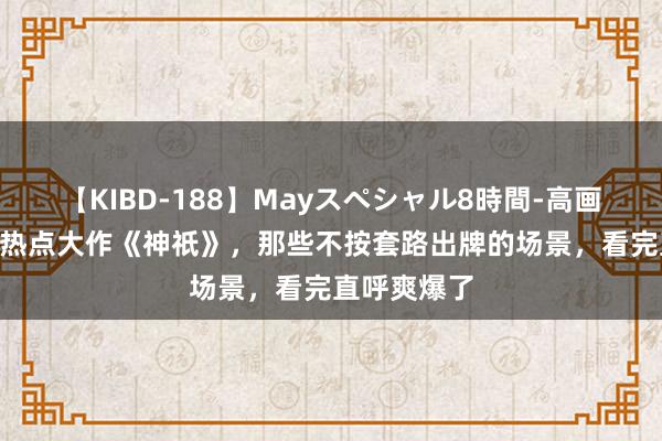 【KIBD-188】Mayスペシャル8時間-高画質-特別編 热点大作《神祇》，那些不按套路出牌的场景，看完直呼爽爆了