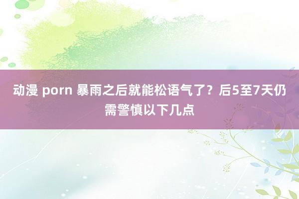 动漫 porn 暴雨之后就能松语气了？后5至7天仍需警慎以下几点