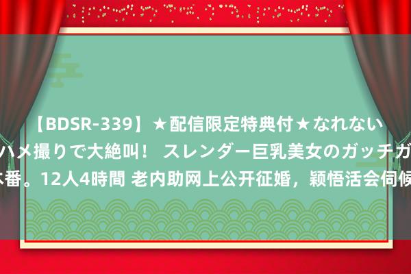 【BDSR-339】★配信限定特典付★なれない感じの新人ちゃんが初ハメ撮りで大絶叫！ スレンダー巨乳美女のガッチガチ生本番。12人4時間 老内助网上公开征婚，颖悟活会伺候东说念主，望望能找到老伴吗？