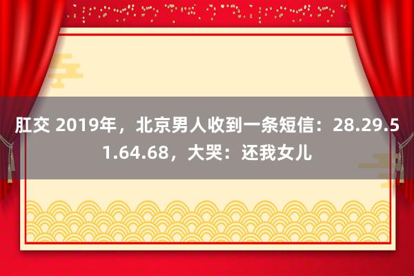 肛交 2019年，北京男人收到一条短信：28.29.51.64.68，大哭：还我女儿