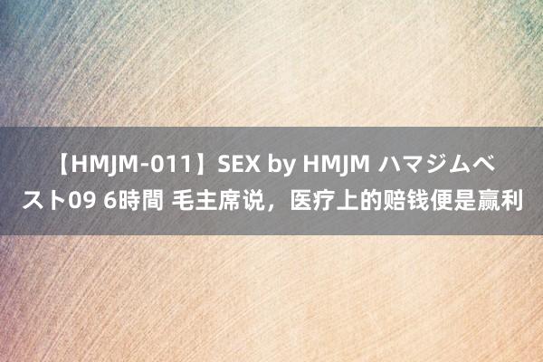 【HMJM-011】SEX by HMJM ハマジムベスト09 6時間 毛主席说，医疗上的赔钱便是赢利