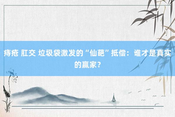 痔疮 肛交 垃圾袋激发的“仙葩”抵偿：谁才是真实的赢家？