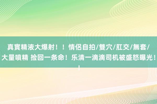 真實精液大爆射！！情侶自拍/雙穴/肛交/無套/大量噴精 捡回一条命！乐清一滴滴司机被盛怒曝光！