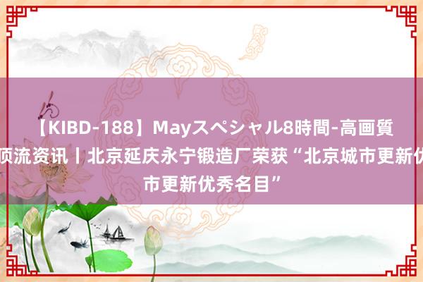 【KIBD-188】Mayスペシャル8時間-高画質-特別編 顶流资讯丨北京延庆永宁锻造厂荣获“北京城市更新优秀名目”