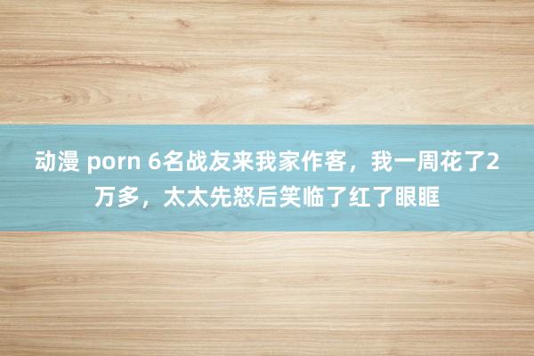 动漫 porn 6名战友来我家作客，我一周花了2万多，太太先怒后笑临了红了眼眶