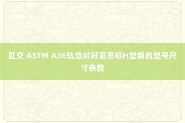 肛交 ASTM A36轨范对好意思标H型钢的型号尺寸条款