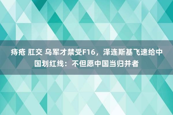 痔疮 肛交 乌军才禁受F16，泽连斯基飞速给中国划红线：不但愿中国当归并者