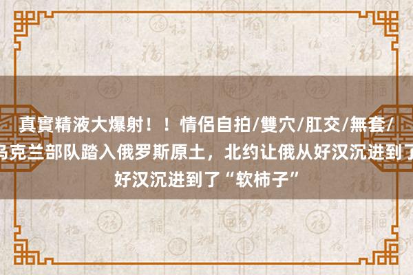 真實精液大爆射！！情侶自拍/雙穴/肛交/無套/大量噴精 乌克兰部队踏入俄罗斯原土，北约让俄从好汉沉进到了“软柿子”