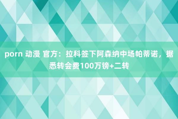 porn 动漫 官方：拉科签下阿森纳中场帕蒂诺，据悉转会费100万镑+二转