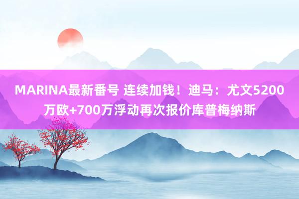 MARINA最新番号 连续加钱！迪马：尤文5200万欧+700万浮动再次报价库普梅纳斯