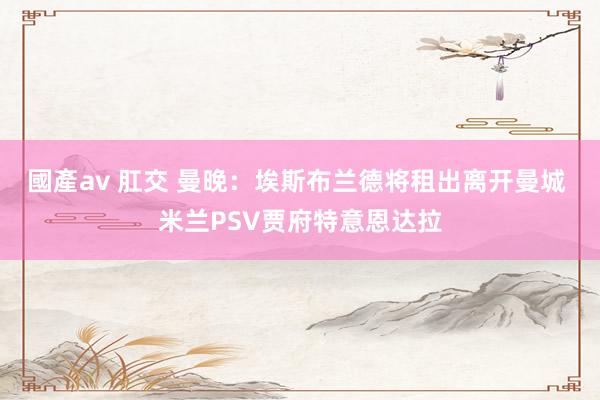 國產av 肛交 曼晚：埃斯布兰德将租出离开曼城 米兰PSV贾府特意恩达拉