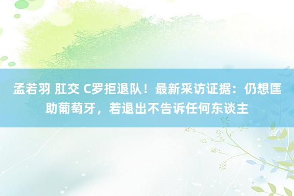 孟若羽 肛交 C罗拒退队！最新采访证据：仍想匡助葡萄牙，若退出不告诉任何东谈主