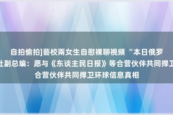 自拍偷拍]藝校兩女生自慰裸聊視頻 “本日俄罗斯”外洋通信社副总编：愿与《东谈主民日报》等合营伙伴共同捍卫环球信息真相