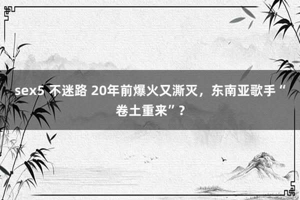 sex5 不迷路 20年前爆火又澌灭，东南亚歌手“卷土重来”？