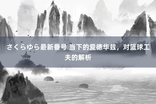 さくらゆら最新番号 当下的爱德华兹，对篮球工夫的解析