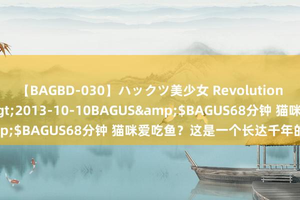 【BAGBD-030】ハックツ美少女 Revolution さくらゆら</a>2013-10-10BAGUS&$BAGUS68分钟 猫咪爱吃鱼？这是一个长达千年的诬蔑…