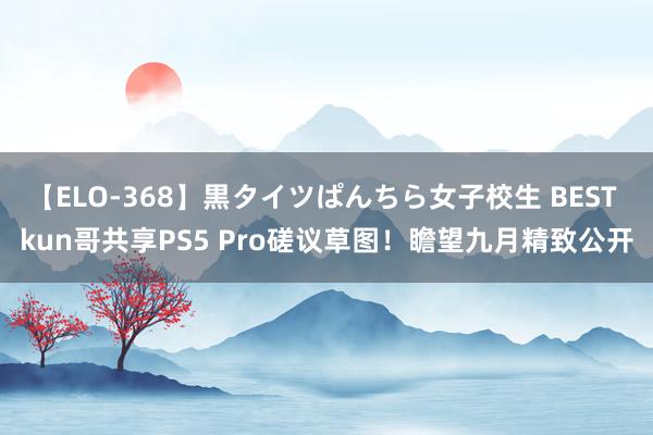 【ELO-368】黒タイツぱんちら女子校生 BEST kun哥共享PS5 Pro磋议草图！瞻望九月精致公开