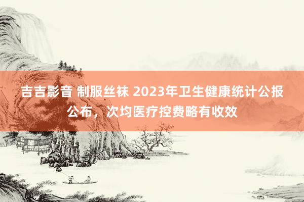 吉吉影音 制服丝袜 2023年卫生健康统计公报公布，次均医疗控费略有收效