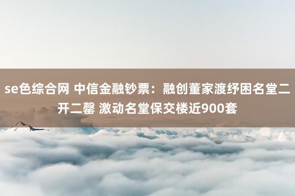 se色综合网 中信金融钞票：融创董家渡纾困名堂二开二罄 激动名堂保交楼近900套