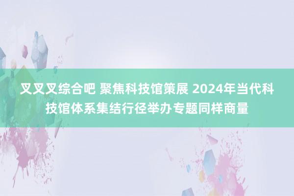 叉叉叉综合吧 聚焦科技馆策展 2024年当代科技馆体系集结行径举办专题同样商量