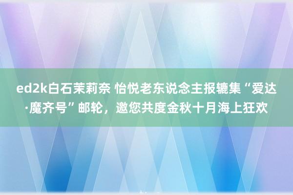 ed2k白石茉莉奈 怡悦老东说念主报辘集“爱达·魔齐号”邮轮，邀您共度金秋十月海上狂欢