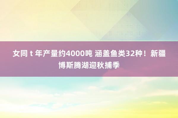 女同 t 年产量约4000吨 涵盖鱼类32种！新疆博斯腾湖迎秋捕季