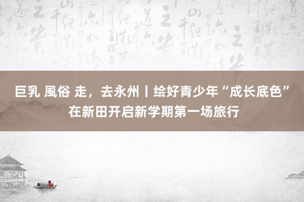 巨乳 風俗 走，去永州丨绘好青少年“成长底色” 在新田开启新学期第一场旅行