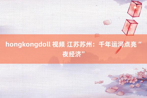 hongkongdoll 视频 江苏苏州：千年运河点亮“夜经济”