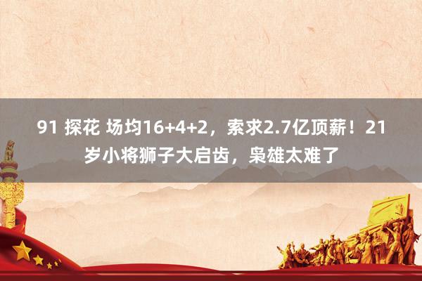 91 探花 场均16+4+2，索求2.7亿顶薪！21岁小将狮子大启齿，枭雄太难了