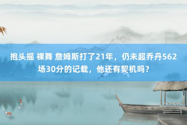 抱头摇 裸舞 詹姆斯打了21年，仍未超乔丹562场30分的记载，他还有契机吗？