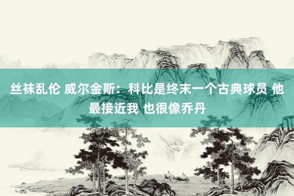 丝袜乱伦 威尔金斯：科比是终末一个古典球员 他最接近我 也很像乔丹