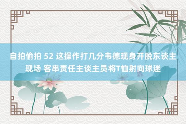 自拍偷拍 52 这操作打几分韦德现身开脱东谈主现场 客串责任主谈主员将T恤射向球迷