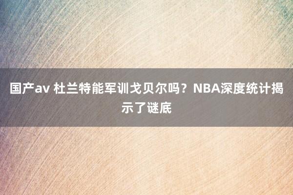 国产av 杜兰特能军训戈贝尔吗？NBA深度统计揭示了谜底