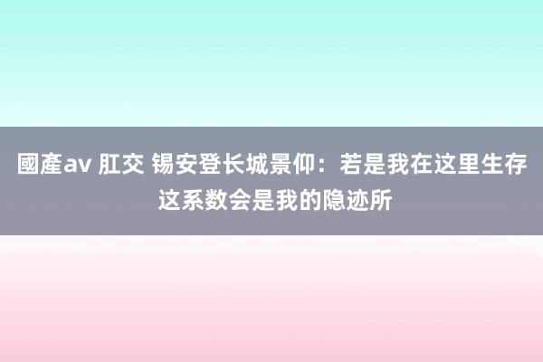 國產av 肛交 锡安登长城景仰：若是我在这里生存 这系数会是我的隐迹所