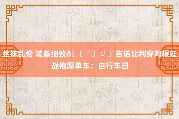 丝袜乱伦 装备细致🚴‍♀️吉诺比利穿阿根廷战袍踩单车：自行车日