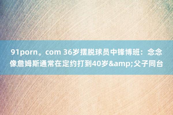 91porn。com 36岁摆脱球员中锋博班：念念像詹姆斯通常在定约打到40岁&父子同台